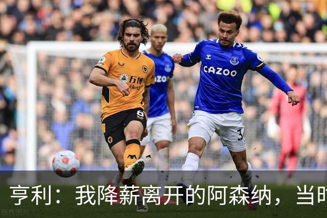 亨利：我降薪离开的阿森纳，当时的我不再是我，已经不想努力了