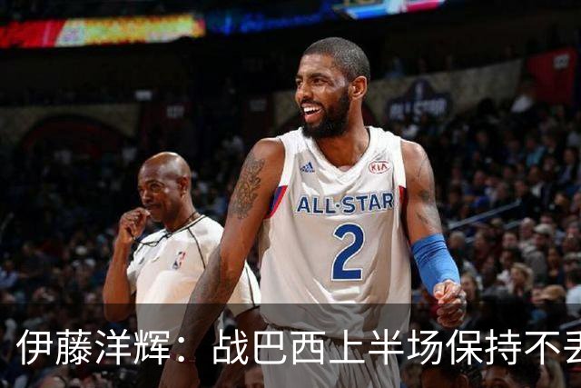伊藤洋辉：战巴西上半场保持不丢球，下半场自然会有可乘之机