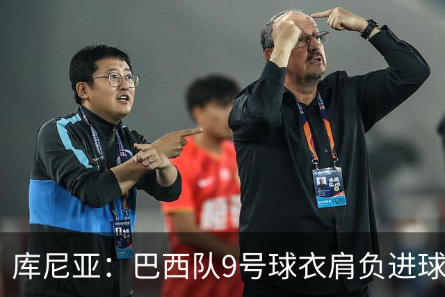 库尼亚：巴西队9号球衣肩负进球的使命，但我不能只想着自己进球