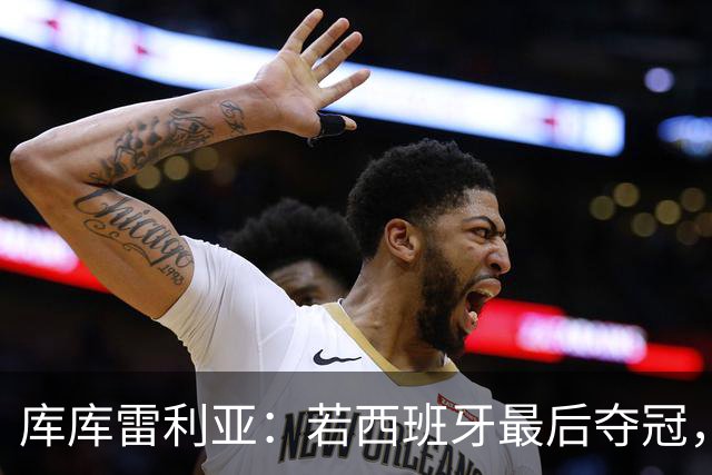 库库雷利亚：若西班牙最后夺冠，我会把德拉富恩特的脸纹身上