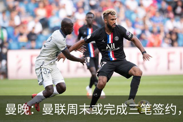 曼晚：曼联周末或完成三笔签约，埃德松交易只待完成体检最后阶段