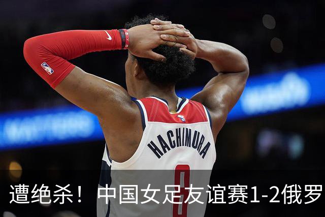 遭绝杀！中国女足友谊赛1-2俄罗斯女足 王霜世界波扎尔米耶娃制胜