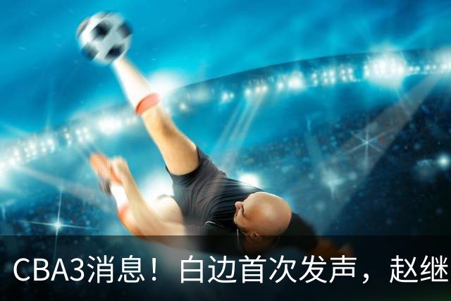 CBA3消息！白边首次发声，赵继伟任国家队队长，邱彪物色3外援！